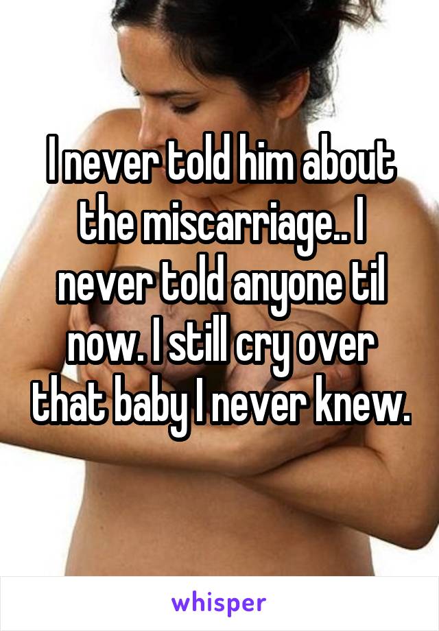 I never told him about the miscarriage.. I never told anyone til now. I still cry over that baby I never knew. 