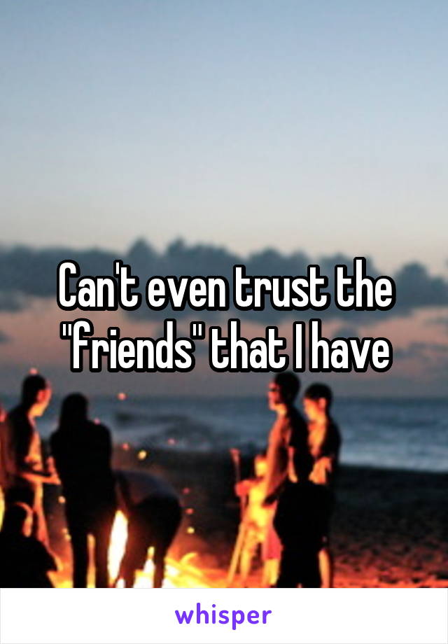 Can't even trust the "friends" that I have