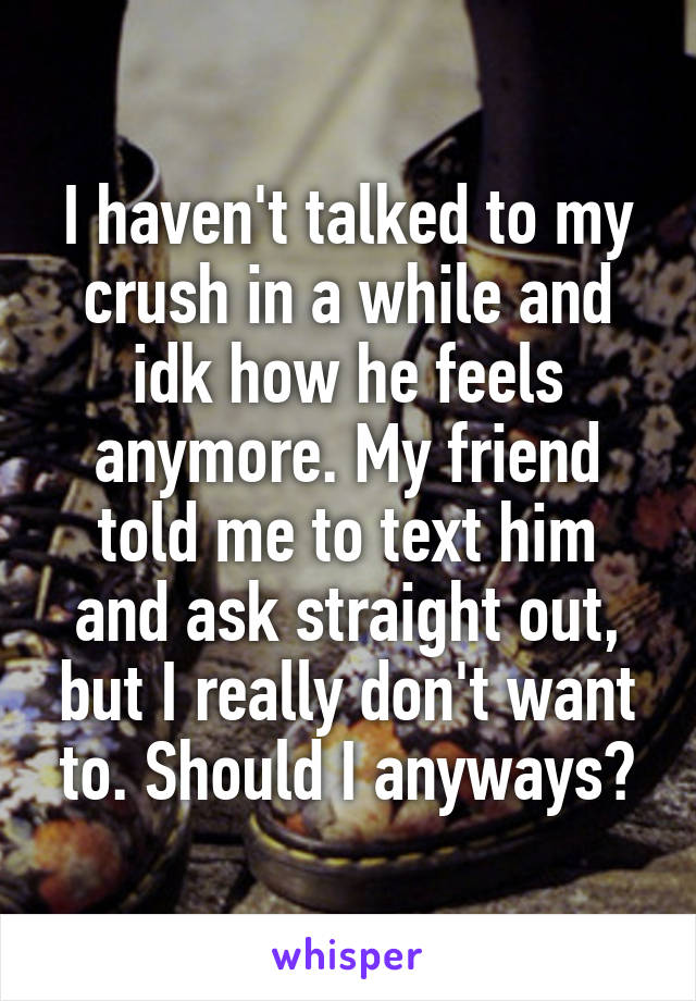 I haven't talked to my crush in a while and idk how he feels anymore. My friend told me to text him and ask straight out, but I really don't want to. Should I anyways?