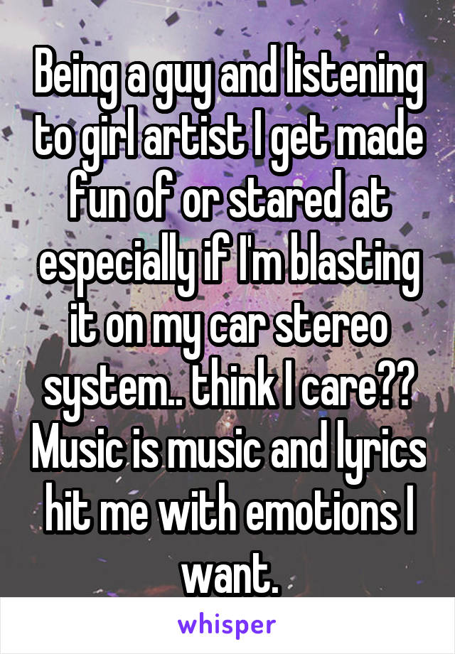 Being a guy and listening to girl artist I get made fun of or stared at especially if I'm blasting it on my car stereo system.. think I care?? Music is music and lyrics hit me with emotions I want.