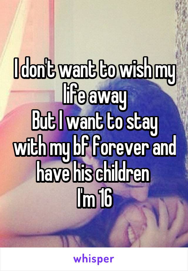 I don't want to wish my life away
But I want to stay with my bf forever and have his children 
I'm 16