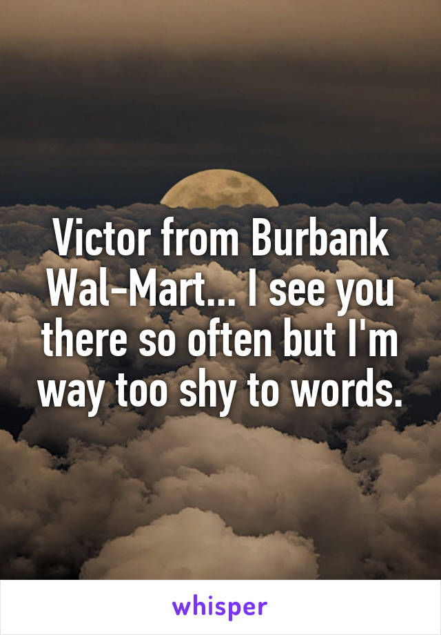 Victor from Burbank Wal-Mart... I see you there so often but I'm way too shy to words.