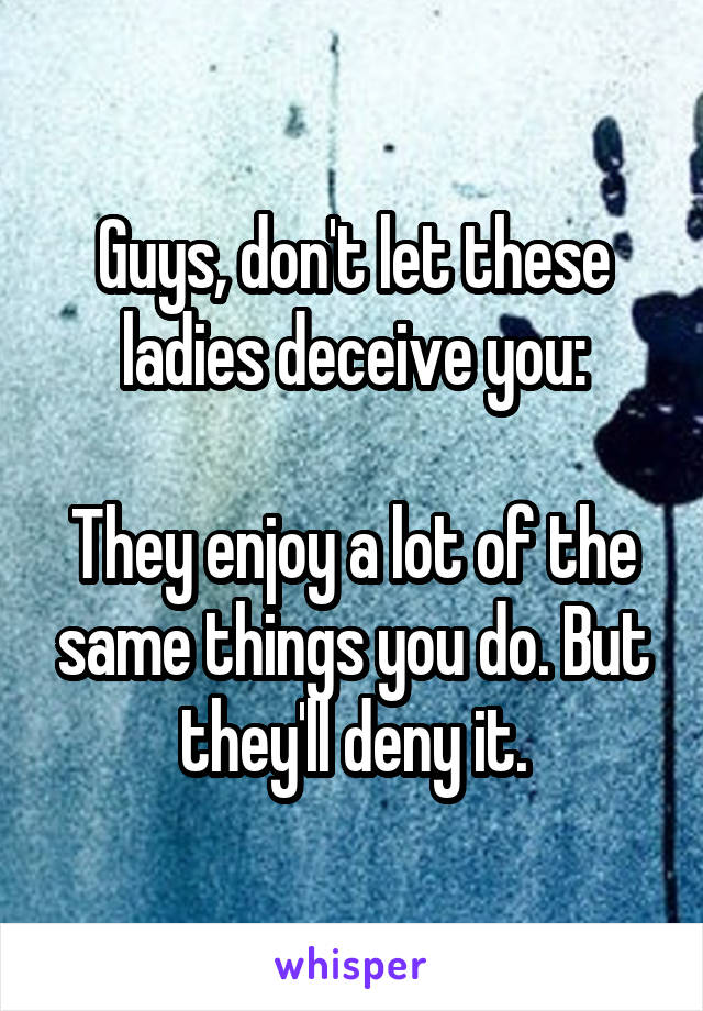 Guys, don't let these ladies deceive you:

They enjoy a lot of the same things you do. But they'll deny it.