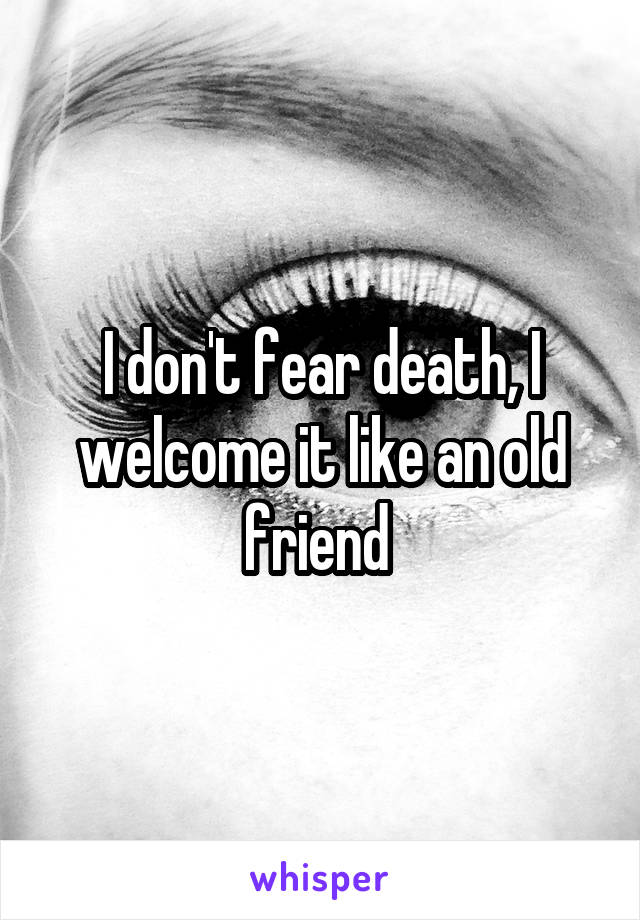 I don't fear death, I welcome it like an old friend 