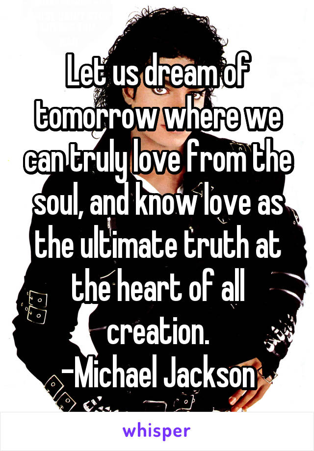 Let us dream of tomorrow where we can truly love from the soul, and know love as the ultimate truth at the heart of all creation.
-Michael Jackson