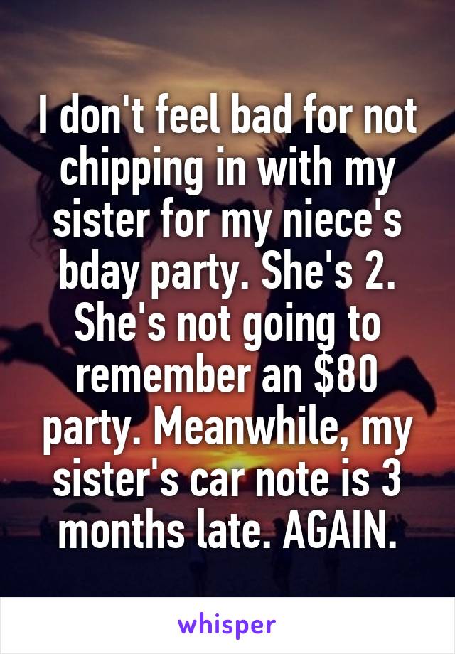 I don't feel bad for not chipping in with my sister for my niece's bday party. She's 2. She's not going to remember an $80 party. Meanwhile, my sister's car note is 3 months late. AGAIN.