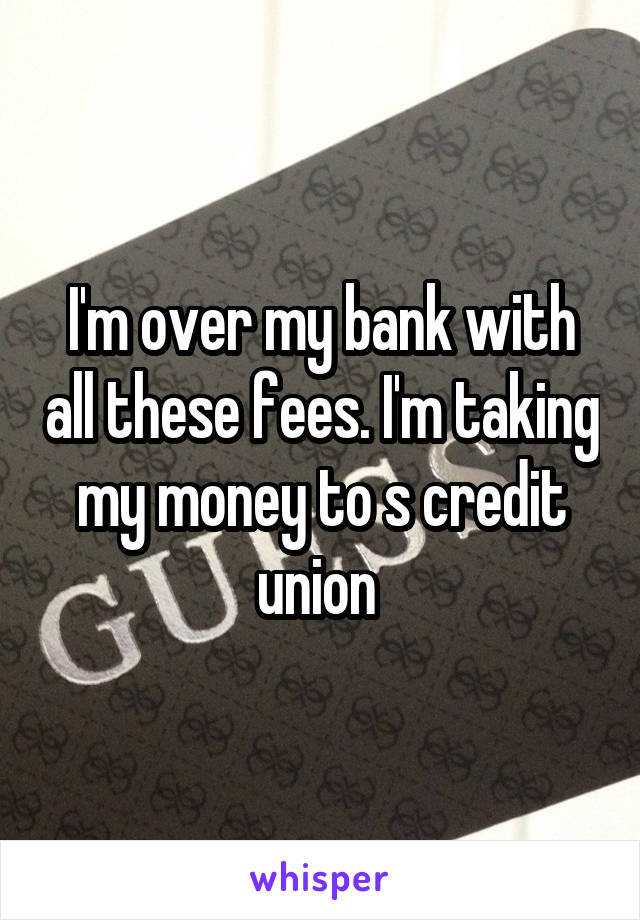 I'm over my bank with all these fees. I'm taking my money to s credit union 