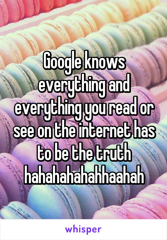 Google knows everything and everything you read or see on the internet has to be the truth hahahahahahhaahah
