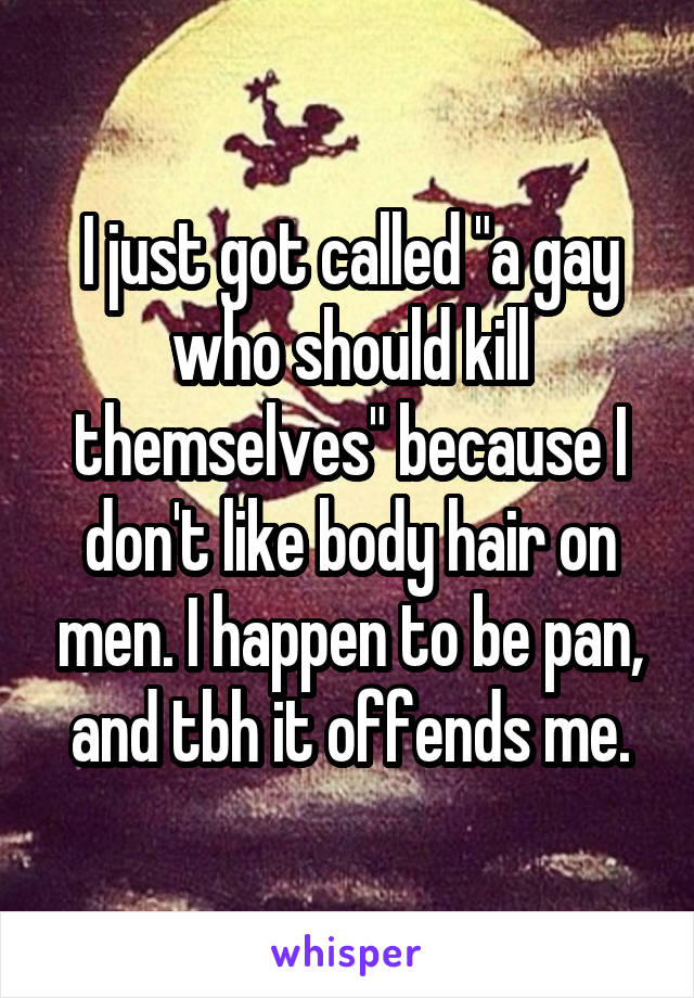 I just got called "a gay who should kill themselves" because I don't like body hair on men. I happen to be pan, and tbh it offends me.