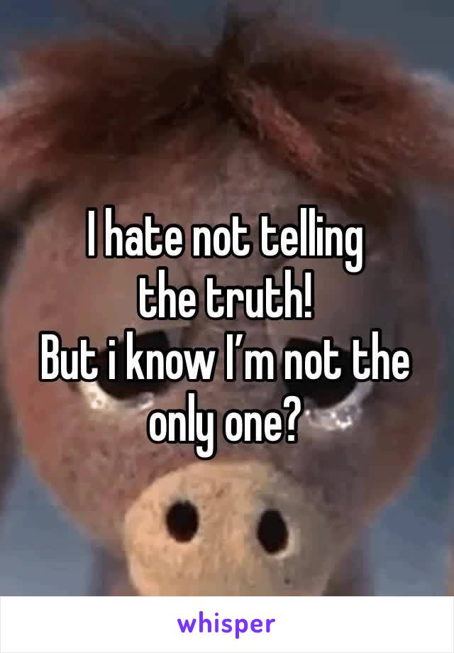 I hate not telling the truth!
But i know I’m not the only one? 