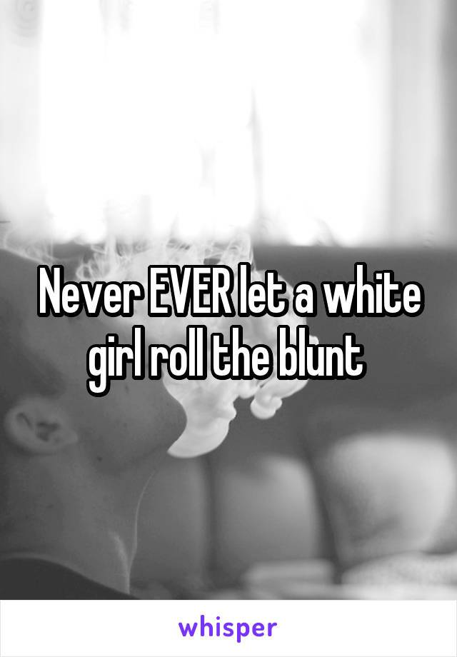 Never EVER let a white girl roll the blunt 