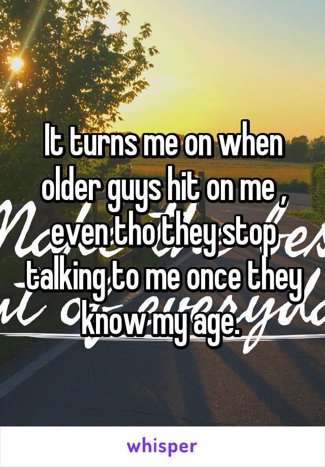 It turns me on when older guys hit on me , even tho they stop talking to me once they know my age. 