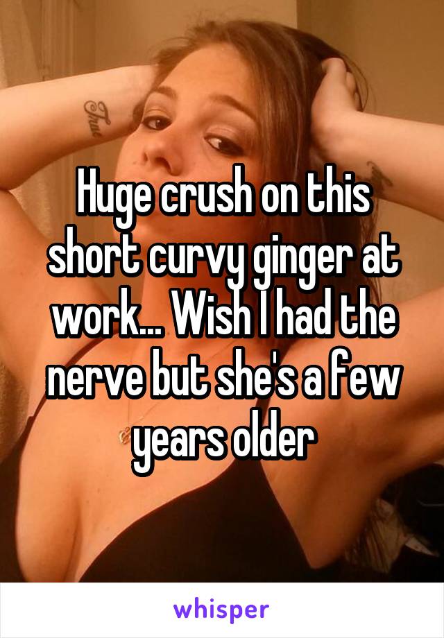Huge crush on this short curvy ginger at work... Wish I had the nerve but she's a few years older