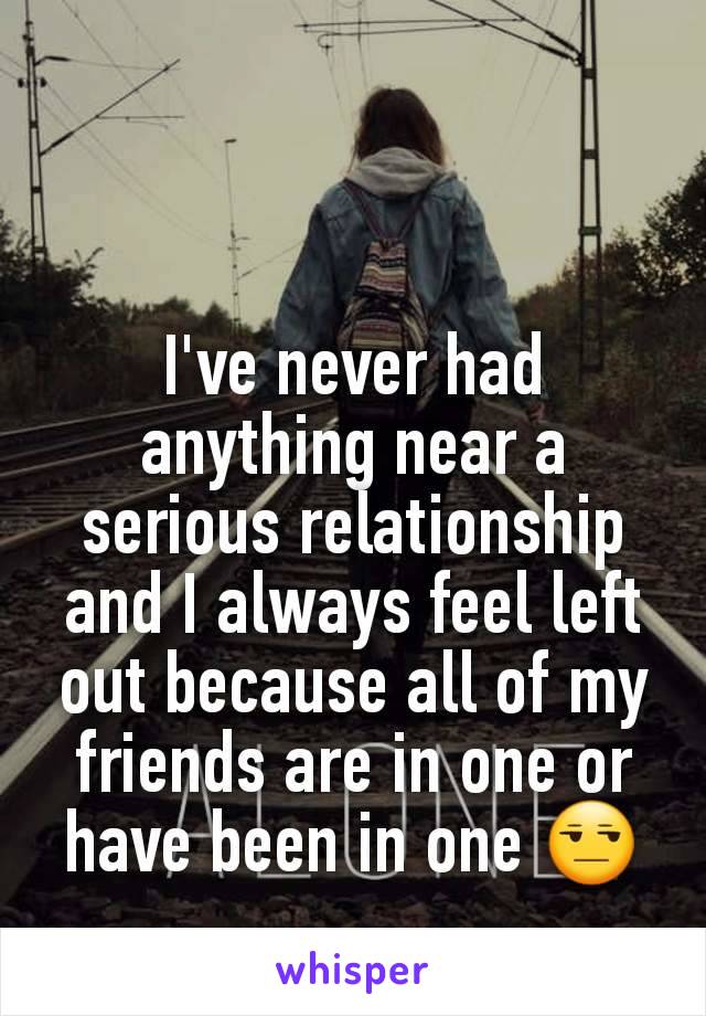 I've never had anything near a serious relationship and I always feel left out because all of my friends are in one or have been in one 😒