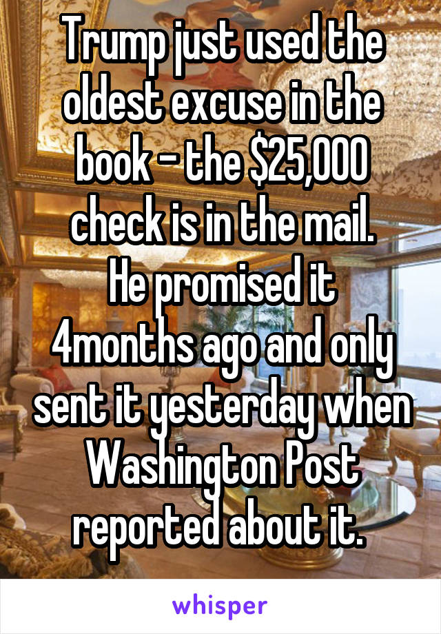 Trump just used the oldest excuse in the book - the $25,000 check is in the mail.
He promised it 4months ago and only sent it yesterday when Washington Post reported about it. 

