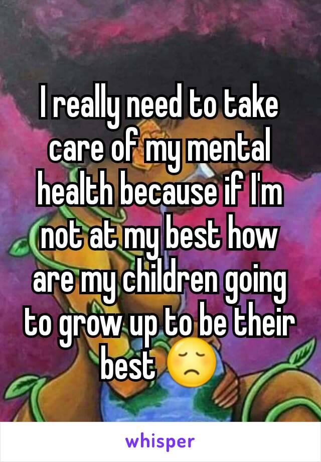 I really need to take care of my mental health because if I'm not at my best how are my children going to grow up to be their best 😞