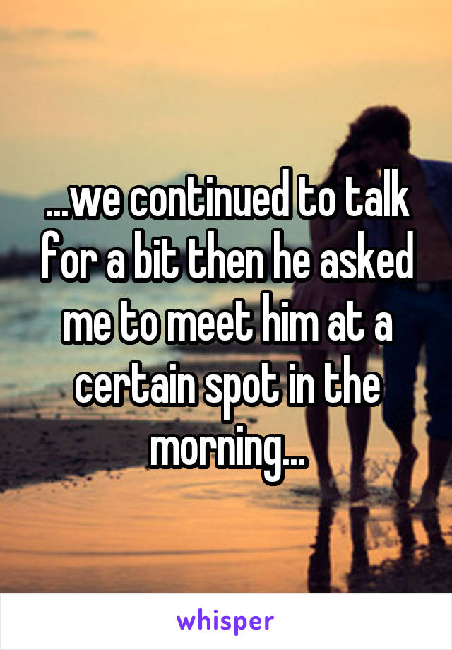 ...we continued to talk for a bit then he asked me to meet him at a certain spot in the morning...