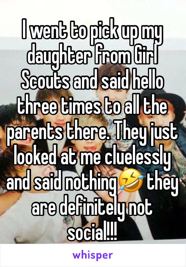 I went to pick up my daughter from Girl Scouts and said hello three times to all the parents there. They just looked at me cluelessly and said nothing🤣 they are definitely not social!!!