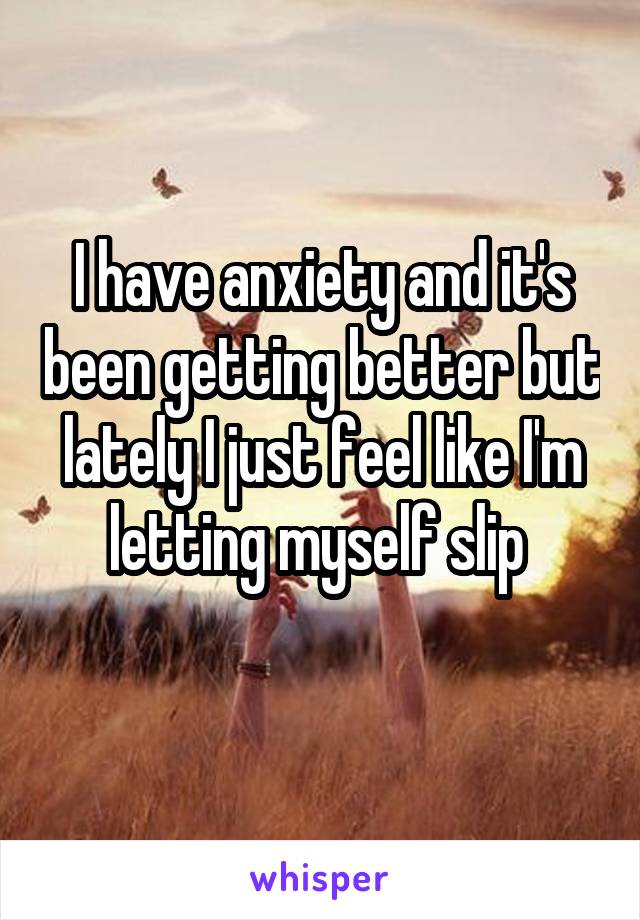 I have anxiety and it's been getting better but lately I just feel like I'm letting myself slip 
