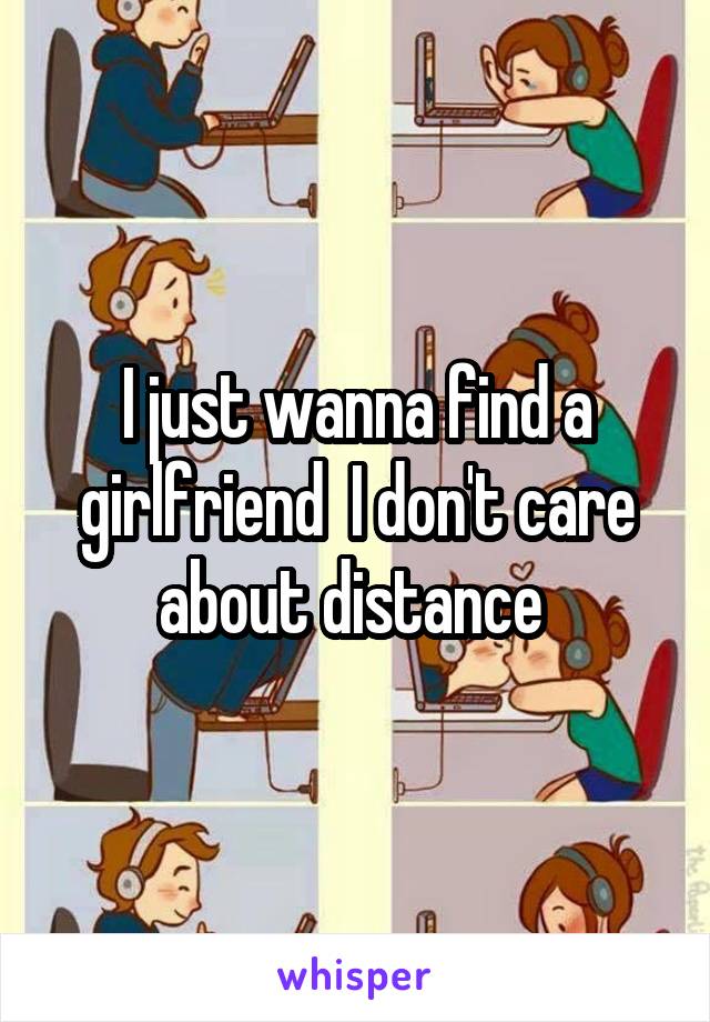 I just wanna find a girlfriend  I don't care about distance 