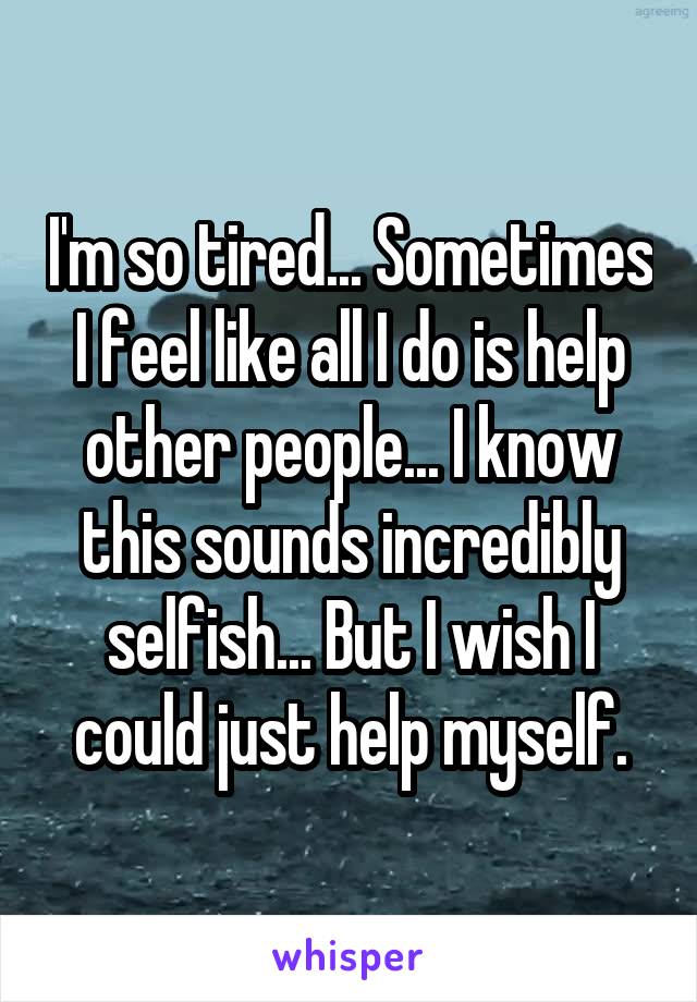 I'm so tired... Sometimes I feel like all I do is help other people... I know this sounds incredibly selfish... But I wish I could just help myself.