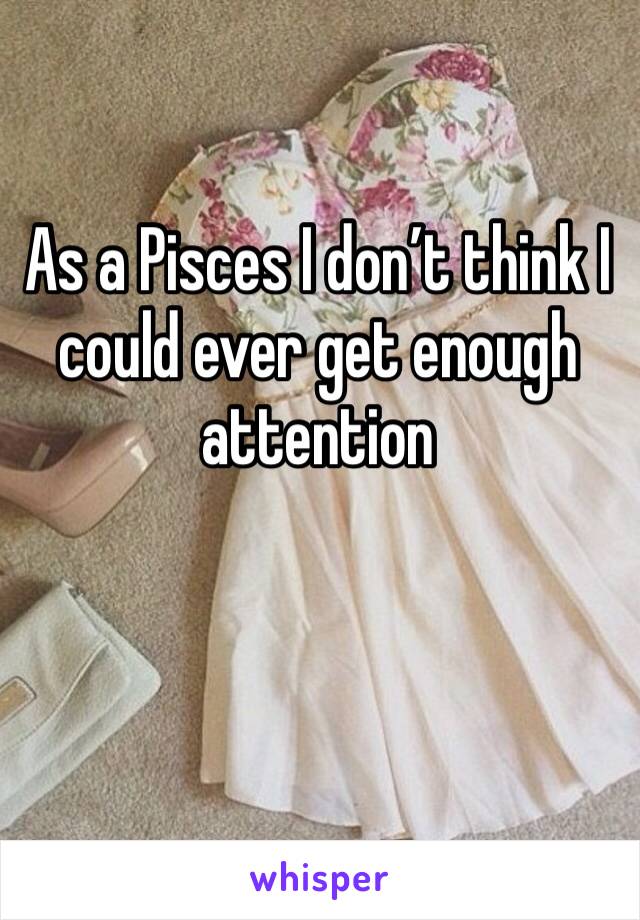 As a Pisces I don’t think I could ever get enough attention 