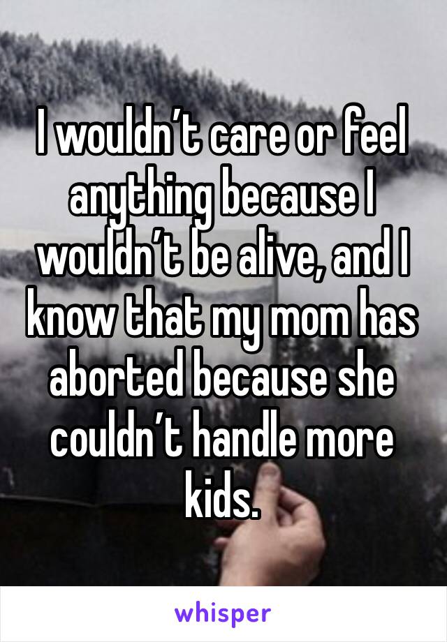 I wouldn’t care or feel anything because I wouldn’t be alive, and I know that my mom has aborted because she couldn’t handle more kids. 