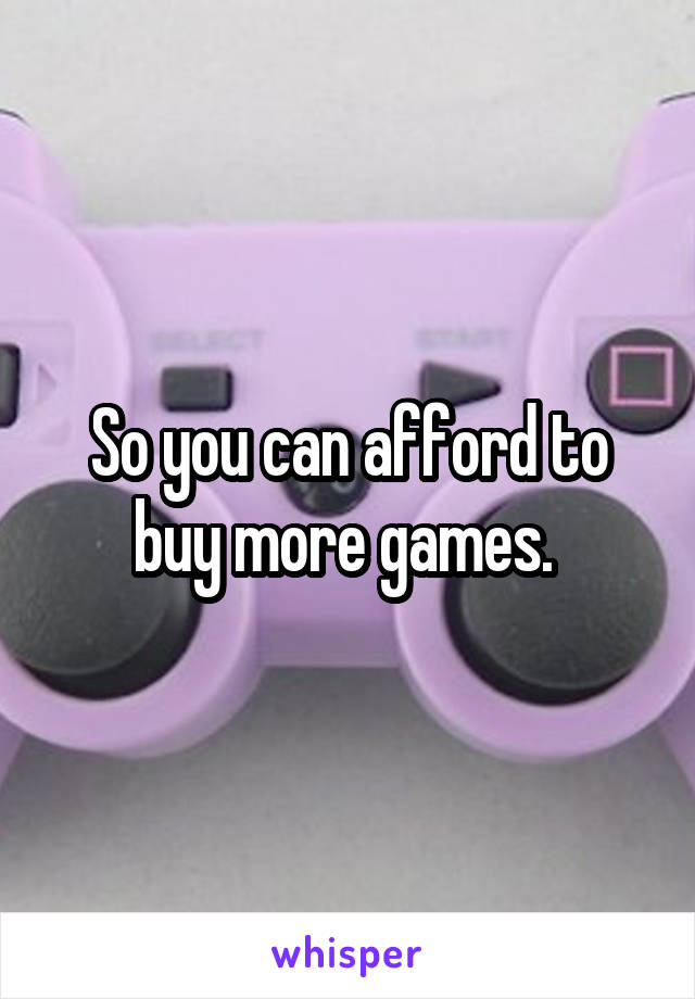 So you can afford to buy more games. 