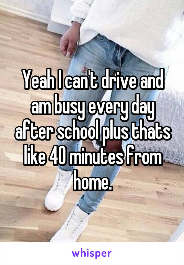Yeah I can't drive and am busy every day after school plus thats like 40 minutes from home.