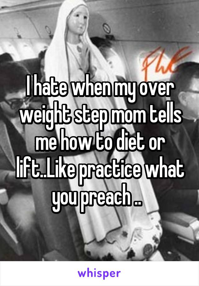 I hate when my over weight step mom tells me how to diet or lift..Like practice what you preach ..  