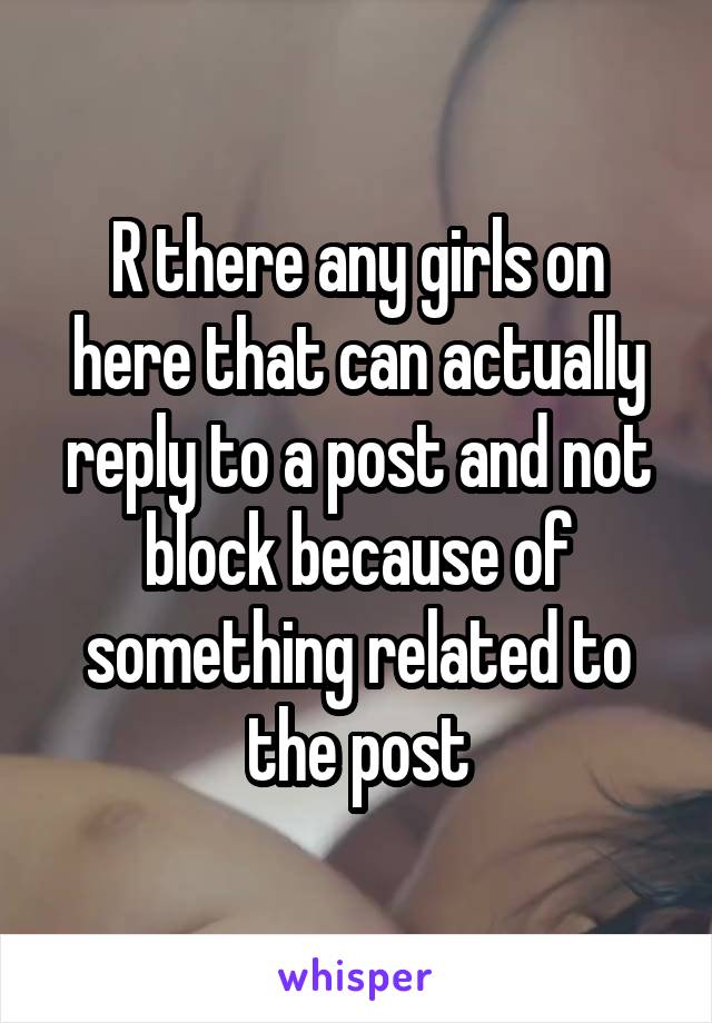 R there any girls on here that can actually reply to a post and not block because of something related to the post