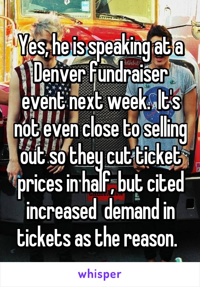 Yes, he is speaking at a Denver fundraiser event next week.  It's not even close to selling out so they cut ticket prices in half, but cited increased  demand in tickets as the reason.  