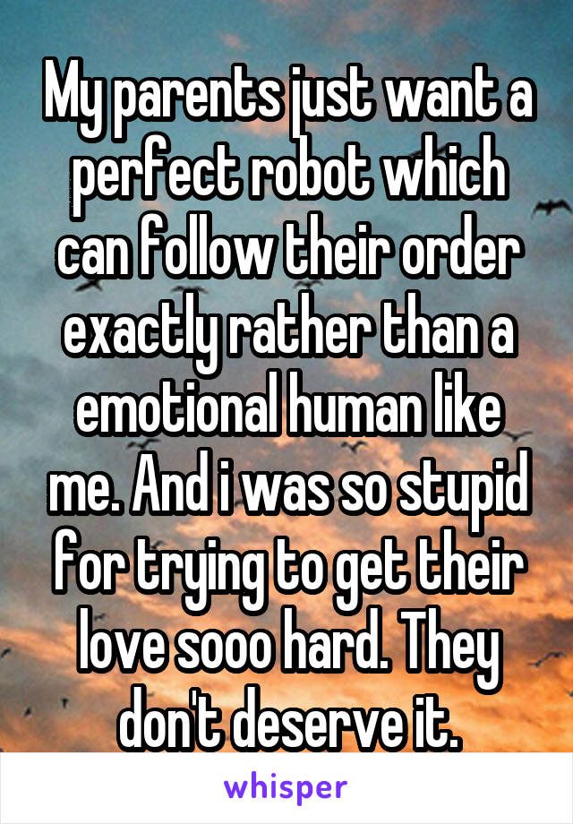 My parents just want a perfect robot which can follow their order exactly rather than a emotional human like me. And i was so stupid for trying to get their love sooo hard. They don't deserve it.