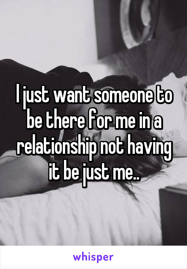 I just want someone to be there for me in a relationship not having it be just me..