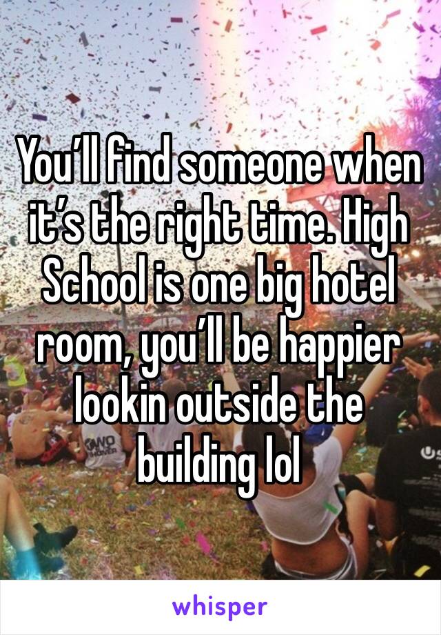You’ll find someone when it’s the right time. High School is one big hotel room, you’ll be happier lookin outside the building lol
