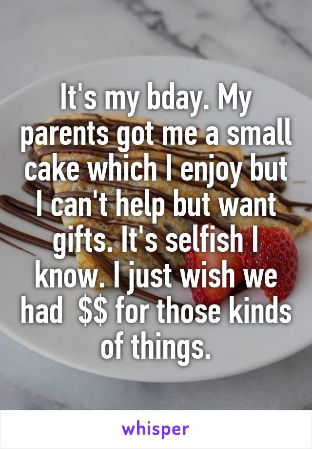 It's my bday. My parents got me a small cake which I enjoy but I can't help but want gifts. It's selfish I know. I just wish we had  $$ for those kinds of things.
