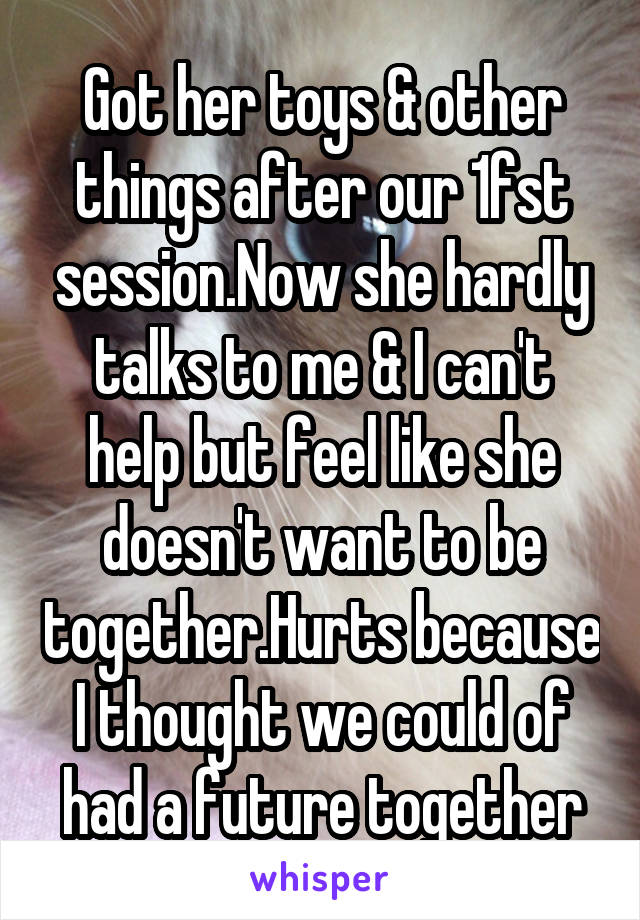 Got her toys & other things after our 1fst session.Now she hardly talks to me & I can't help but feel like she doesn't want to be together.Hurts because I thought we could of had a future together