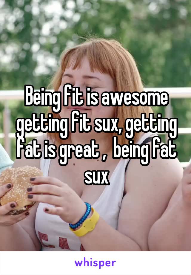 Being fit is awesome getting fit sux, getting fat is great ,  being fat sux