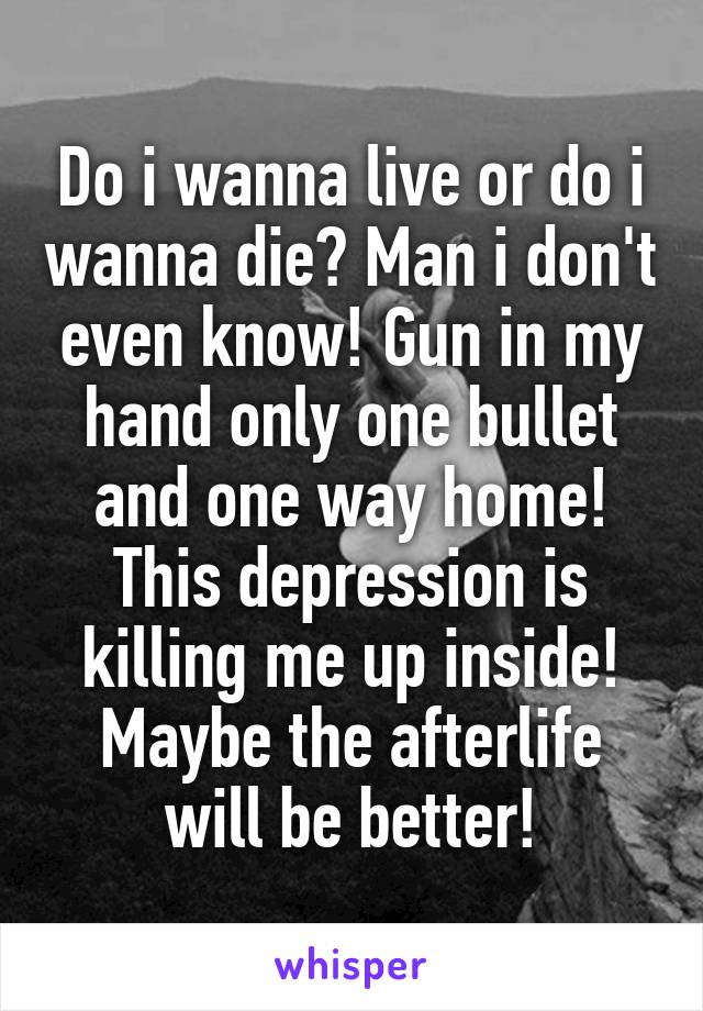 Do i wanna live or do i wanna die? Man i don't even know! Gun in my hand only one bullet and one way home! This depression is killing me up inside! Maybe the afterlife will be better!