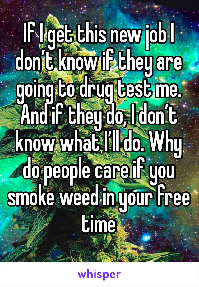 If I get this new job I don’t know if they are going to drug test me. And if they do, I don’t know what I’ll do. Why do people care if you smoke weed in your free time