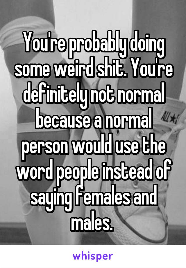 You're probably doing some weird shit. You're definitely not normal because a normal person would use the word people instead of saying females and males. 