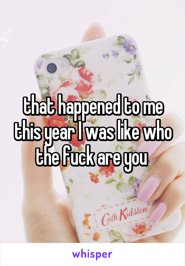 that happened to me this year I was like who the fuck are you 