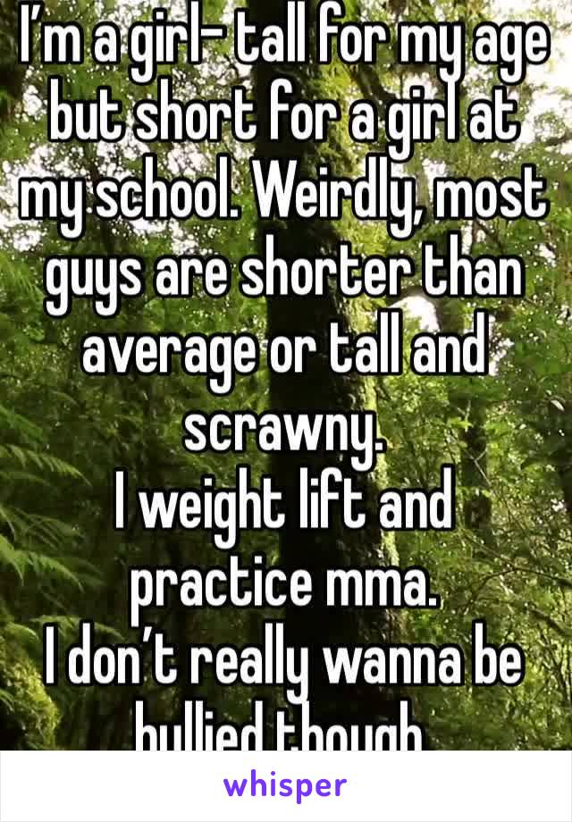 I’m a girl- tall for my age but short for a girl at my school. Weirdly, most guys are shorter than average or tall and scrawny.
I weight lift and practice mma.
I don’t really wanna be bullied though.