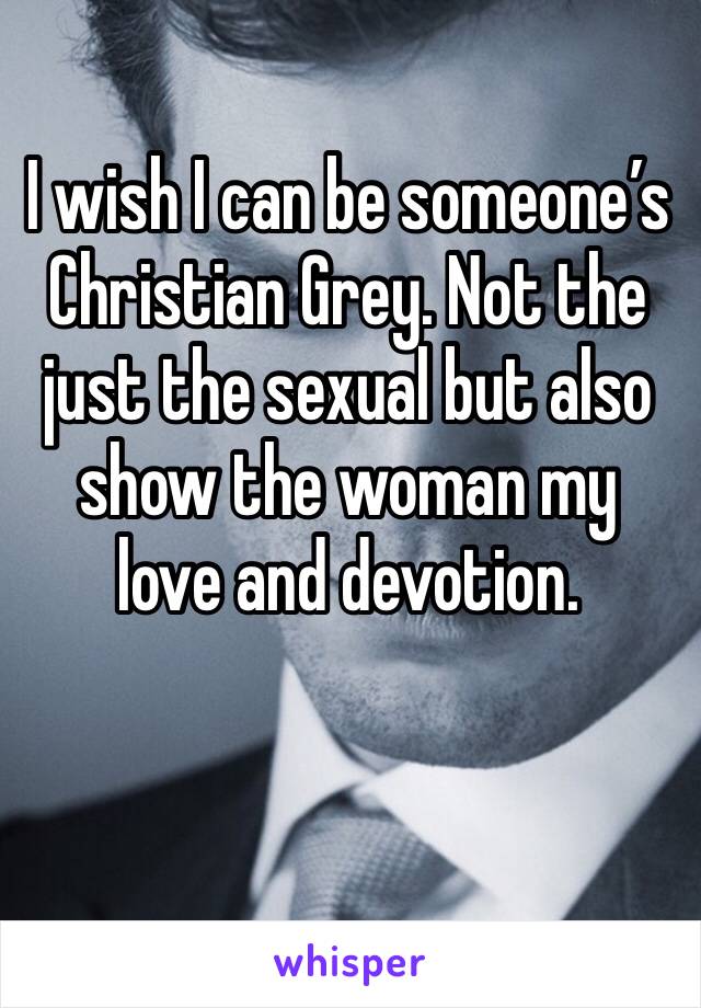 I wish I can be someone’s Christian Grey. Not the just the sexual but also show the woman my love and devotion.