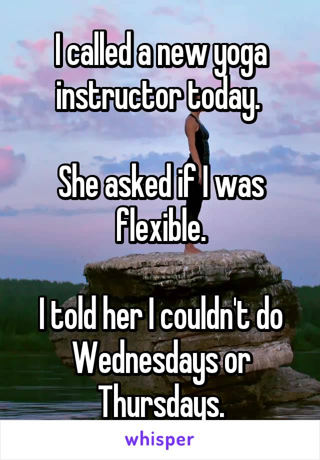 I called a new yoga instructor today. 

She asked if I was flexible.

I told her I couldn't do Wednesdays or Thursdays.