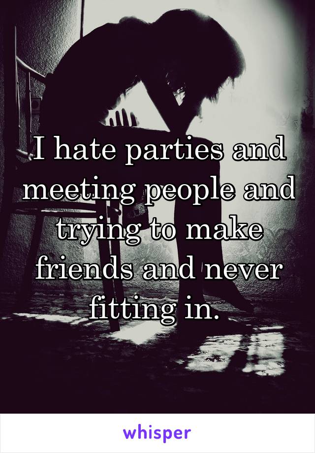 I hate parties and meeting people and trying to make friends and never fitting in. 