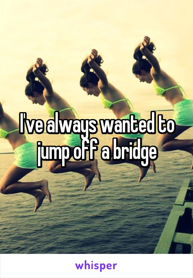 I've always wanted to jump off a bridge