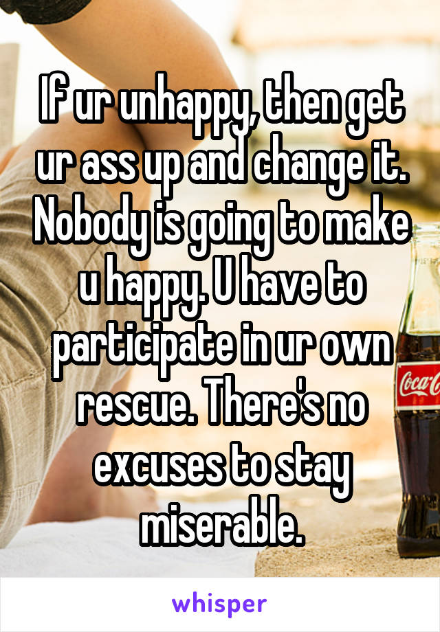 If ur unhappy, then get ur ass up and change it. Nobody is going to make u happy. U have to participate in ur own rescue. There's no excuses to stay miserable.