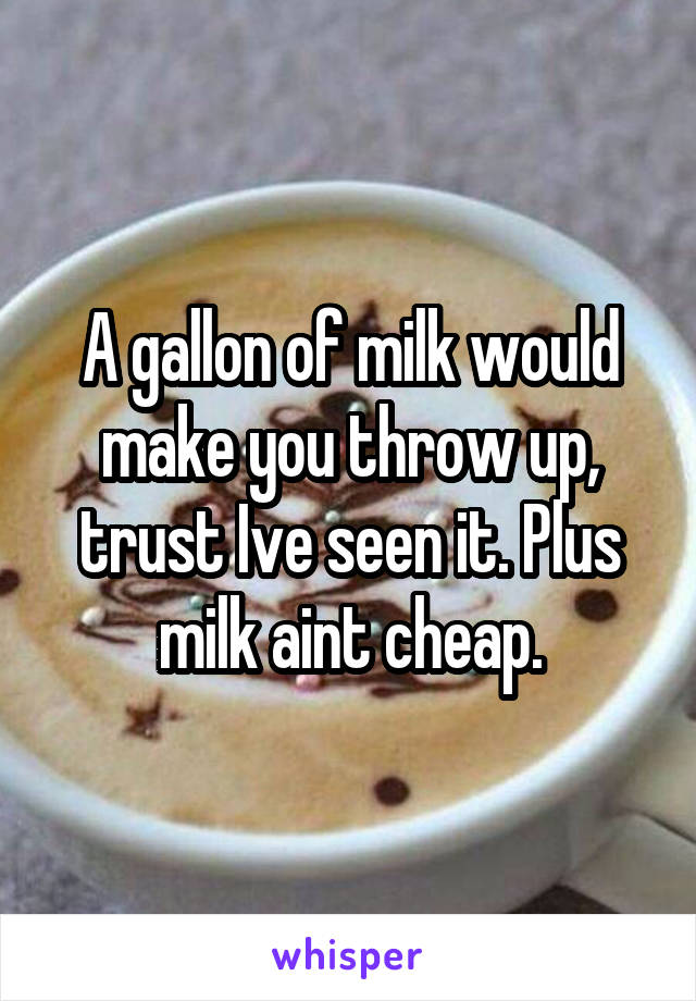 A gallon of milk would make you throw up, trust Ive seen it. Plus milk aint cheap.