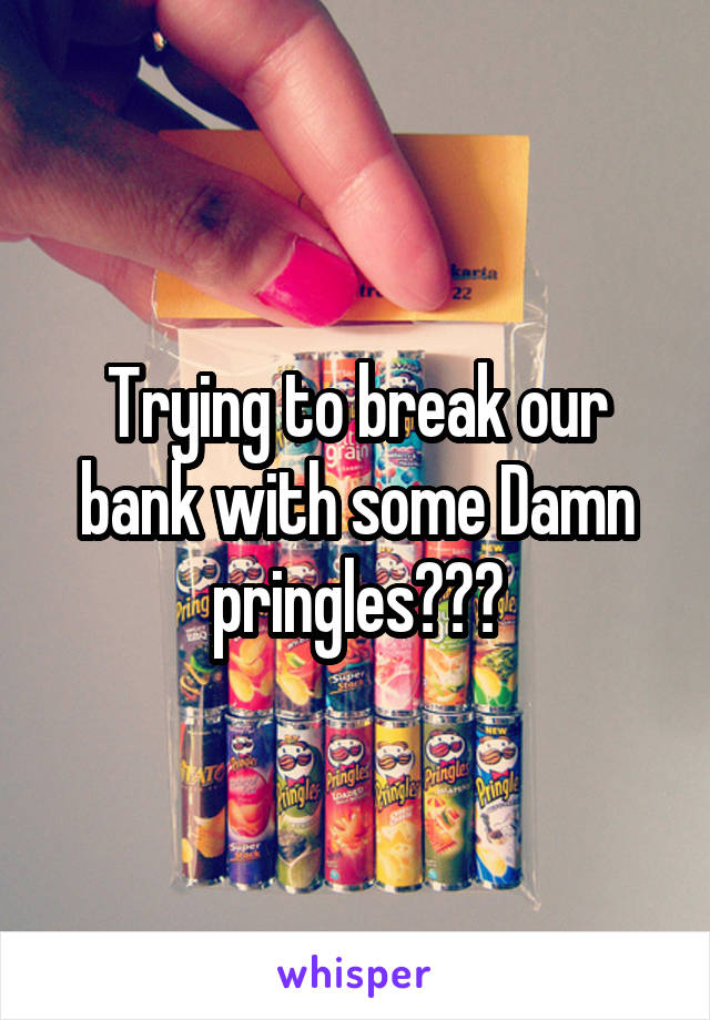 Trying to break our bank with some Damn pringles???
